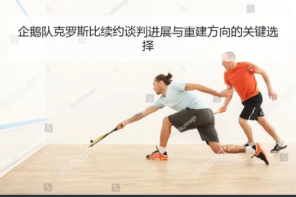 企鹅队克罗斯比续约谈判进展与重建方向的关键选择